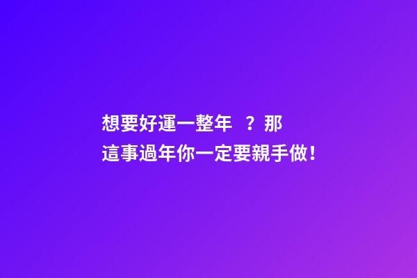 想要好運一整年？那這事過年你一定要親手做！